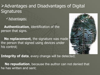 Advantages: Authentication , identification of the  person that signs.  No replacement , the signature was made by the person that signed using devices under  his control;  Advantages and Disadvantages of Digital  Signatures  Integrity of data , every change will be detected;  No repudiation , because the author can not denied that he has written and sent; 