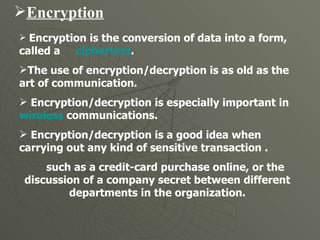 Encryption Encryption is the conversion of data into a form, called a  ciphertext . The use of encryption/decryption is as old as the art of communication.  Encryption/decryption is especially important in  wireless  communications.  Encryption/decryption is a good idea when carrying out any kind of sensitive transaction . such as a credit-card purchase online, or the discussion of a company secret between different departments in the organization. 