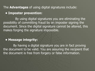 The  Advantages  of using digital signatures include:  •  Imposter prevention:  By using digital signatures you are eliminating the possibility of committing fraud by an imposter signing the document. Since the digital signature cannot be altered, this makes forging the signature impossible. •  Message integrity: By having a digital signature you are in fact proving the document to be valid. You are assuring the recipient that the document is free from forgery or false information.    