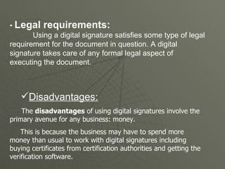 •  Legal requirements:   Using a digital signature satisfies some type of legal requirement for the document in question. A digital signature takes care of any formal legal aspect of executing the document.  Disadvantages: The  disadvantages  of using digital signatures involve the primary avenue for any business: money. This is because the business may have to spend more money than usual to work with digital signatures including buying certificates from certification authorities and getting the verification software.  