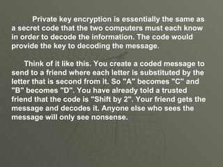 Private key encryption is essentially the same as a secret code that the two computers must each know in order to decode the information. The code would provide the key to decoding the message.  Think of it like this. You create a coded message to send to a friend where each letter is substituted by the letter that is second from it. So "A" becomes "C" and "B" becomes "D". You have already told a trusted friend that the code is "Shift by 2". Your friend gets the message and decodes it. Anyone else who sees the message will only see nonsense .  