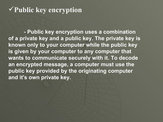 Public key encryption   - Public key encryption uses a combination of a private key and a public key. The private key is known only to your computer while the public key is given by your computer to any computer that wants to communicate securely with it. To decode an encrypted message, a computer must use the public key provided by the originating computer and it's own private key.  