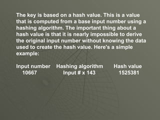 The key is based on a hash value. This is a value that is computed from a base input number using a hashing algorithm. The important thing about a hash value is that it is nearly impossible to derive the original input number without knowing the data used to create the hash value. Here's a simple example:  Input number   Hashing algorithm   Hash value 10667   Input # x 143   1525381 