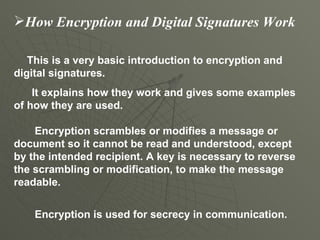 How Encryption and Digital Signatures Work This is a very basic introduction to encryption and digital signatures.  It explains how they work and gives some examples of how they are used.   Encryption scrambles or modifies a message or document so it cannot be read and understood, except by the intended recipient. A key is necessary to reverse the scrambling or modification, to make the message readable.   Encryption is used for secrecy in communication. 