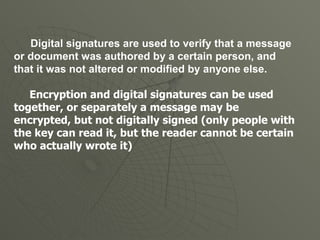 Digital signatures are used to verify that a message or document was authored by a certain person, and that it was not altered or modified by anyone else. Encryption and digital signatures can be used together, or separately a message may be encrypted, but not digitally signed (only people with the key can read it, but the reader cannot be certain who actually wrote it) 