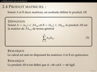 2. OPÉRATIONS SUR LES MATRICES 
2.4 PRODUIT MATRICIEL : 
Soient A et B deux matrices, on souhaite définir le produit AB. 
DÉFINITION 
Soient A = (ai,j) 2Mn,p et B = (bi,j) 2Mp,q, le produit AB est 
la matrice deMn,q de terme général 
på 
k=1 
ai,kbk,j. (3) 
REMARQUE 
Le calcul est aisé en disposant les matrices A et B en quinconce. 
REMARQUE 
Le produit AB n’est défini que si : nb colA = nb ligB. 
10 / 23 
 