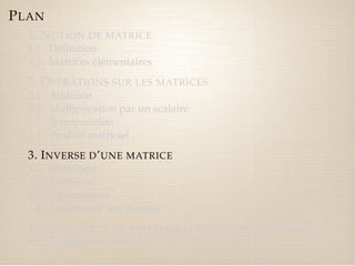 PLAN 
1. NOTION DE MATRICE 
1.1 Définition 
1.2 Matrices élémentaires 
2. OPÉRATIONS SUR LES MATRICES 
2.1 Addition 
2.2 Multiplication par un scalaire 
2.3 Transposition 
2.4 Produit matriciel 
3. INVERSE D’UNE MATRICE 
3.1 Définition 
3.2 Existence 
3.3 Déterminant 
3.4 Inversion d’une matrice 
4. RÉSOLUTION DE SYSTÈMES D’ÉQUATIONS LINÉAIRES 
4.1 Système de Cramer 
 