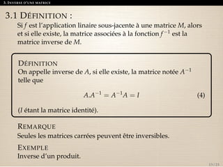 3. INVERSE D’UNE MATRICE 
3.1 DÉFINITION : 
Si f est l’application linaire sous-jacente à une matrice M, alors 
et si elle existe, la matrice associées à la fonction f1 est la 
matrice inverse de M. 
DÉFINITION 
On appelle inverse de A, si elle existe, la matrice notée A1 
telle que 
A.A1 = A1A = I (4) 
(I étant la matrice identité). 
REMARQUE 
Seules les matrices carrées peuvent être inversibles. 
EXEMPLE 
Inverse d’un produit. 
13 / 23 
 