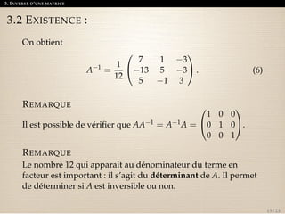 3. INVERSE D’UNE MATRICE 
3.2 EXISTENCE : 
On obtient 
A1 = 
1 
12 
0 
@ 
7 1 3 
13 5 3 
5 1 3 
1 
A. (6) 
REMARQUE 
Il est possible de vérifier que AA1 = A1A = 
0 
@ 
1 0 0 
0 1 0 
0 0 1 
1 
A. 
REMARQUE 
Le nombre 12 qui apparait au dénominateur du terme en 
facteur est important : il s’agit du déterminant de A. Il permet 
de déterminer si A est inversible ou non. 
15 / 23 
 