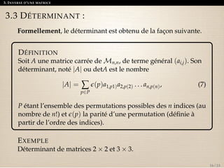 3. INVERSE D’UNE MATRICE 
3.3 DÉTERMINANT : 
Formellement, le déterminant est obtenu de la façon suivante. 
DÉFINITION 
Soit A une matrice carrée deMn,n, de terme général (ai,j). Son 
déterminant, noté jAj ou detA est le nombre 
jAj = å 
p2P 
e(p)a1,p1)a2,p(2) . . . an,p(n), (7) 
P étant l’ensemble des permutations possibles des n indices (au 
nombre de n!) et e(p) la parité d’une permutation (définie à 
partir de l’ordre des indices). 
EXEMPLE 
Déterminant de matrices 2  2 et 3  3. 
16 / 23 
 