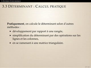 3. INVERSE D’UNE MATRICE 
3.3 DÉTERMINANT : CALCUL PRATIQUE 
Pratiquement, on calcule le déterminant selon d’autres 
méthodes : 
I développement par rapport à une rangée, 
I simplification du déterminant par des opérations sur les 
lignes et les colonnes, 
I en se ramenant à une matrice triangulaire. 
17 / 23 
 