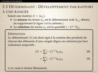 3. INVERSE D’UNE MATRICE 
3.3 DÉTERMINANT : DÉVELOPPEMENT PAR RAPPORT 
À UNE RANGÉE 
Soient une matrice A = (ai,j). 
I Le mineur du terme ai,j est le déterminant noté Di,j, obtenu 
en supprimant la ligne i et la colonne j. 
I Le cofacteur du terme ai,j est la quantité (1)i+jDi,j. 
DÉFINITION 
Le déterminant jAj est alors égal à la somme des produits de 
chacun des éléments d’une rangée (ligne ou colonne) par leur 
cofacteurs respectifs : 
jAj =åi 
(1)i+jDi,jai,j (8) 
=åj 
(1)i+jDi,jai,j (9) 
(i et j sont à choisir librement). 
18 / 23 
 