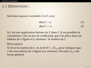 1. NOTION DE MATRICE 
1.1 DÉFINITION : 
Soit deux espaces vectoriels E et F, avec 
dim E = p (1) 
dim F = n. (2) 
Si f est une application linéaire de E dans F, il est possible de 
caractériser f par un jeu de coefficients que l’on place dans un 
tableau de n lignes et p colonnes : la matrice de f . 
REMARQUE 
Si M est la matrice de f , on écrit M 2Mn,p pour indiquer que 
c’est une matrice de n lignes et p colonnes. On note (ai,j) son 
terme général. 
3 / 23 
 