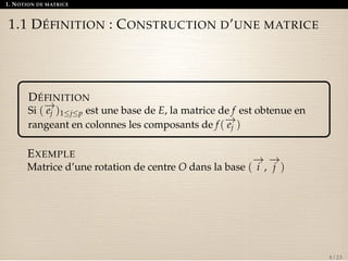 1. NOTION DE MATRICE 
1.1 DÉFINITION : CONSTRUCTION D’UNE MATRICE 
DÉFINITION 
Si ( 
!e 
j )1jp est une base de E, la matrice de f est obtenue en 
rangeant en colonnes les composants de f ( 
!e 
j ) 
EXEMPLE 
Matrice d’une rotation de centre O dans la base ( 
!i 
, 
!j 
) 
4 / 23 
 