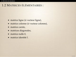 1. NOTION DE MATRICE 
1.2 MATRICES ÉLÉMENTAIRES : 
I matrice ligne (ie vecteur ligne), 
I matrice colonne (ie vecteur colonne), 
I matrice carrée, 
I matrices diagonales, 
I matrice nulle 0, 
I matrice identité I. 
5 / 23 
 