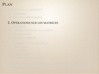 PLAN 
1. NOTION DE MATRICE 
1.1 Définition 
1.2 Matrices élémentaires 
2. OPÉRATIONS SUR LES MATRICES 
2.1 Addition 
2.2 Multiplication par un scalaire 
2.3 Transposition 
2.4 Produit matriciel 
3. INVERSE D’UNE MATRICE 
3.1 Définition 
3.2 Existence 
3.3 Déterminant 
3.4 Inversion d’une matrice 
4. RÉSOLUTION DE SYSTÈMES D’ÉQUATIONS LINÉAIRES 
4.1 Système de Cramer 
 