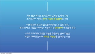 각종 첨단 센서로 스마트폰이 오감을 느끼기 시작
스마트폰이 차세대 센서 기술의 총 집합체로 주목
주변 환경의 온도와 습도를 파악하는 온·습도 센서,
현재 위치의 기압을 파악하는 기압센서 등 환경센서가 새롭게 등장
스마트 미디어의 고유한 기능을 구현하는 센서 기술은
브랜드 마케팅 분야에 새로운 가능성을 열어주는 수단

Wednesday, November 6, 13

 
