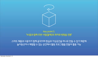 Key point 5.
‘내 몸과 함께 주변 사람(물체)의 위치와 방향을 전환’
스마트 제품과 사용자가 함께 움직이며 현실과 가상공간을 하나로 만들 수 있기 때문에
놀이동산이나 체험할 수 있는 공간에서 활동 프로그램을 만들어 활용 가능

Wednesday, November 6, 13

 