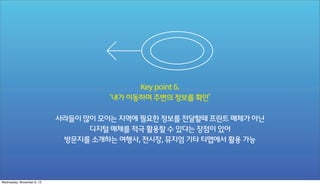 Key point 6.
‘내가 이동하며 주변의 정보를 확인’
사라들이 많이 모이는 지역에 필요한 정보를 전달할때 프린트 매체가 아닌
디지털 매체를 적극 활용할 수 있다는 장점이 있어
방문지를 소개하는 여행사, 전시장, 뮤지엄 기타 티맵에서 활용 가능

Wednesday, November 6, 13

 