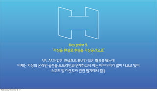 Key point 9.
‘가상을 현실로 현실을 가상공간으로’
VR, AR과 같은 컨셉으로 몇년간 많은 활용을 했는데
이제는 가상의 온라인 공간을 오프라인과 연계하고자 하는 아이디어가 많이 나오고 있어
스포츠 및 아웃도어 관련 업계에서 활용

Wednesday, November 6, 13

 