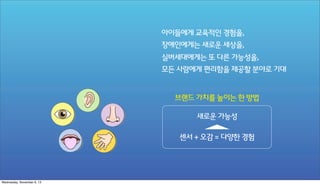 아이들에게 교육적인 경험을,
장애인에게는 새로운 세상을,
실버세대에게는 또 다른 가능성을,
모든 사람에게 편리함을 제공할 분야로 기대

브랜드 가치를 높이는 한 방법
새로운 가능성
센서 + 오감 = 다양한 경험

Wednesday, November 6, 13

 