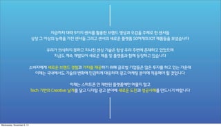 지금까지 대략 9가지 센서를 활용한 브랜드 영상과 오감을 주제로 한 센서들
상상 그 이상의 능력을 가진 센서들 그리고 센서의 새로운 플랫폼 50여개의 IOT 제품들을 보셨습니다
우리가 의식하지 못하고 지나친 센싱 기술은 항상 우리 주변에 존재하고 있었으며
지금도 계속 개발되어 새로운 제품 및 플랫폼과 함께 등장하고 있습니다
소비자에게 새로운 브랜드 경험과 가치를 제공하기 위해 글로벌 기업들은 많은 투자를 하고 있는 가운데
이제는 국내에서도 기술의 변화에 민감하게 대응하며 광고 마케팅 분야에 적용해야 할 것입니다
이제는 스마트폰 안 제한된 플랫폼에만 머물지 말고
Tech 기반의 Creative 날개를 달고 디지털 광고 분야에 새로운 도전과 성공사례를 만드시기 바랍니다

Wednesday, November 6, 13

 