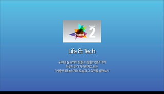 2
Season

Life & Tech
우리의 삶 속에서 점점 더 활용이 많아지며
하루하루 더 가까워지고 있는
다양한 테크놀러지의 모습과 그 의미를 살펴보기

Wednesday, November 6, 13

 
