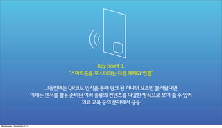 Key point 3.
‘스마트폰을 포스터라는 다른 매체와 연결’
그동안에는 QR코드 인식을 통해 링크 된 하나의 요소만 불러왔다면
이제는 센서를 활용 준비된 여러 종류의 컨텐츠를 다양한 방식으로 보여 줄 수 있어
의료 교육 등의 분야에서 응용

Wednesday, November 6, 13

 