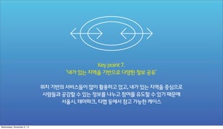 Key point 7.
‘내가 있는 지역을 기반으로 다양한 정보 공유’
위치 기반의 서비스들이 많이 활용하고 있고, 내가 있는 지역을 중심으로
사람들과 공감할 수 있는 정보를 나누고 참여를 유도할 수 있기 때문에
서울시, 테마파크, 티맵 등에서 참고 가능한 케이스

Wednesday, November 6, 13

 