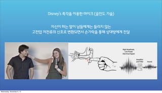 Disney's 촉각을 이용한 마이크 (골전도 기술)
자신이 하는 말이 남들에게는 들리지 않는
고전압 저전류의 신호로 변환되면서 손가락을 통해 상대방에게 전달

Wednesday, November 6, 13

 