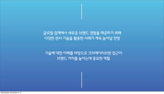 글로벌 업계에서 새로운 브랜드 경험을 제공하기 위해
다양한 센서 기술을 활용한 사례가 계속 늘어날 전망

기술에 대한 이해를 바탕으로 크리에이티브한 접근이
브랜드 가치를 높이는데 중요한 역할

Wednesday, November 6, 13

 