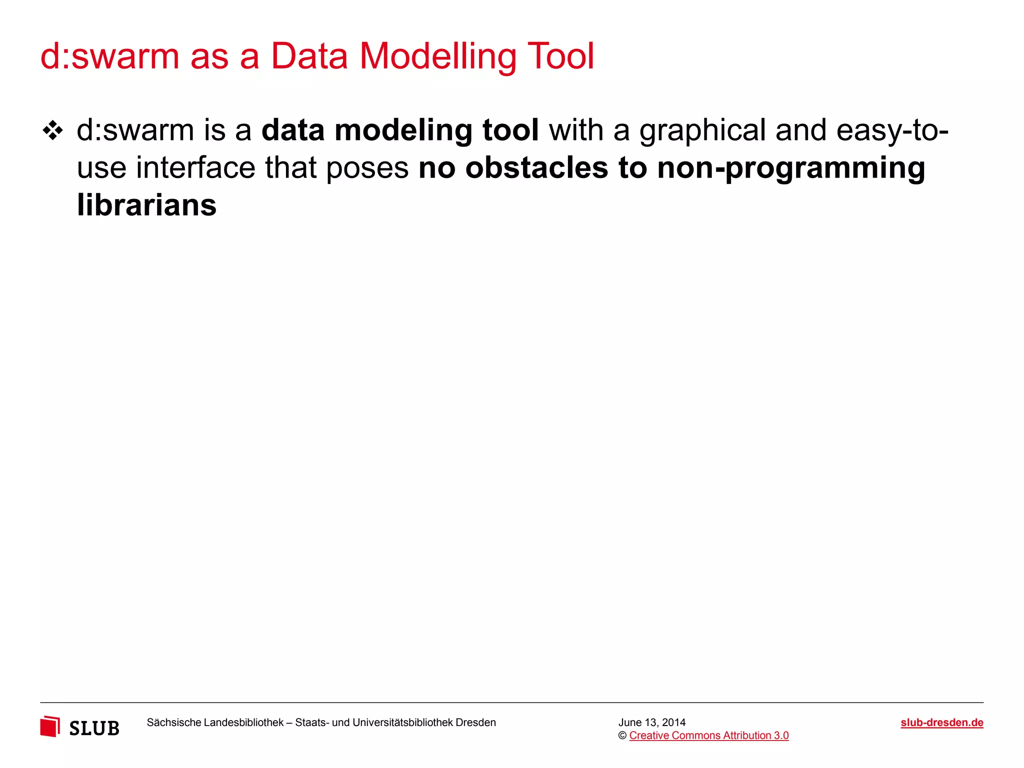 Sächsische Landesbibliothek – Staats- und Universitätsbibliothek Dresden slub-dresden.de
© Creative Commons Attribution 3.0
d:swarm as a Data Modelling Tool
June 13, 2014
 d:swarm is a data modeling tool with a graphical and easy-to-
use interface that poses no obstacles to non-programming
librarians
 