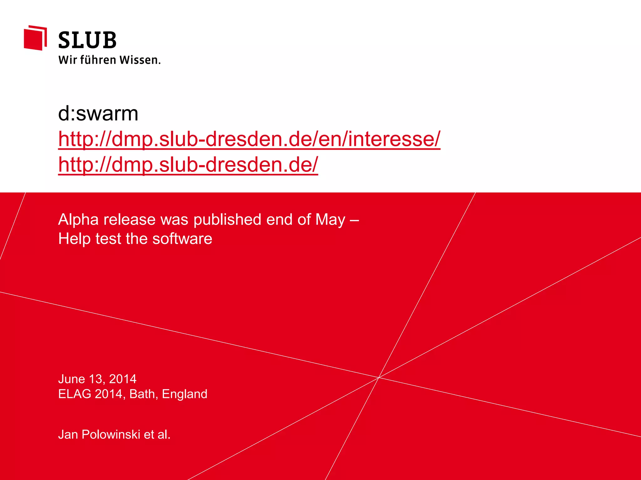 Sächsische Landesbibliothek – Staats- und Universitätsbibliothek Dresden slub-dresden.de
© Creative Commons Attribution 3.0
Alpha release was published end of May –
Help test the software
June 13, 2014
ELAG 2014, Bath, England
d:swarm
http://dmp.slub-dresden.de/en/interesse/
http://dmp.slub-dresden.de/
Jan Polowinski et al.
 