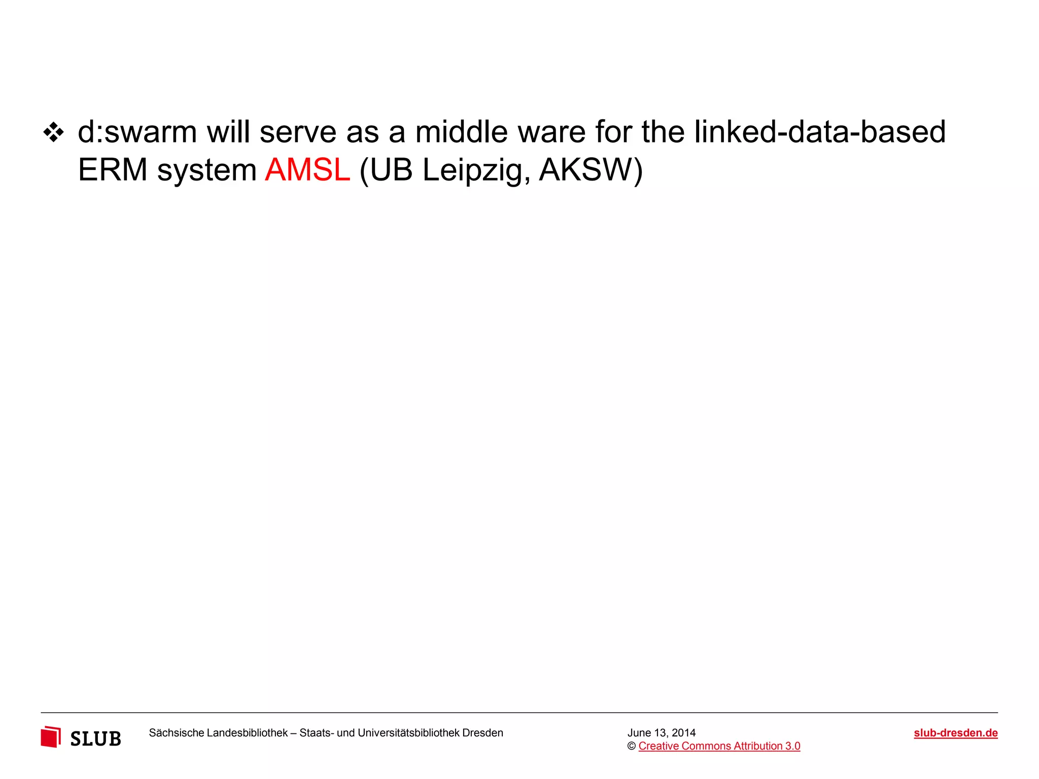 Sächsische Landesbibliothek – Staats- und Universitätsbibliothek Dresden slub-dresden.de
© Creative Commons Attribution 3.0
June 13, 2014
 d:swarm will serve as a middle ware for the linked-data-based
ERM system AMSL (UB Leipzig, AKSW)
 
