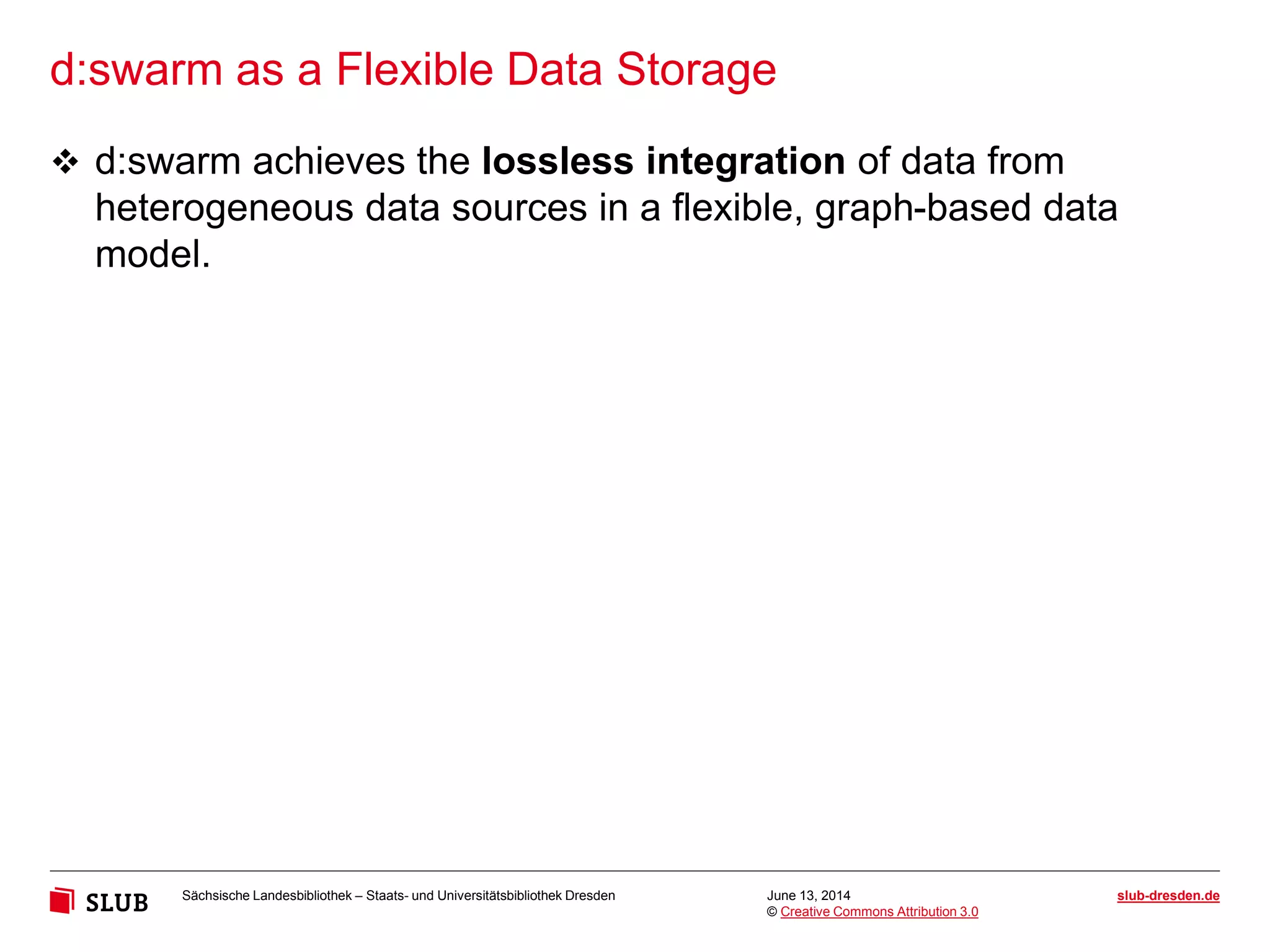Sächsische Landesbibliothek – Staats- und Universitätsbibliothek Dresden slub-dresden.de
© Creative Commons Attribution 3.0
d:swarm as a Flexible Data Storage
June 13, 2014
 d:swarm achieves the lossless integration of data from
heterogeneous data sources in a flexible, graph-based data
model.
 