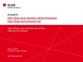 Sächsische Landesbibliothek – Staats- und Universitätsbibliothek Dresden slub-dresden.de
© Creative Commons Attribution 3.0
Alpha release was published end of May –
Help test the software
June 13, 2014
ELAG 2014, Bath, England
d:swarm
http://dmp.slub-dresden.de/en/interesse/
http://dmp.slub-dresden.de/
Jan Polowinski et al.
 