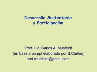 Desarrollo Sustentable
         y Participación




       Prof. Lic. Carlos A. Musfeldt
(en base a un ppt elaborado por S.Carlino)
        prof.musfeldt@gmail.com
 