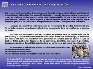 1.5.- LAS ROCAS: FORMACION Y CLASIFICACIÓN


Las rocas o piedra natural se tratan de uno de los más antiguos materiales de construcción
empleados por el hombre. Este aprendió a trabajar y manejar la piedra natural como arma,
como herramienta y como materia prima para la construcción de sus primeros refugios y
monumentos. Muchos de estos objetos y construcciones primitivas han llegado hasta
nosotros, gracias a las condiciones excepcionales del material con que fueron realizadas.

     Las rocas se encuentran en la naturaleza en formaciones de grandes dimensiones, sin
forma determinada y constituyendo el principal componente de la parte sólida de la corteza
terrestre.

     Por constituir un material natural, la piedra no precisa para su empleo más que la
extracción y la transformación en elementos de forma adecuada. Sin embargo, es necesario
que reúna una serie de cualidades que garanticen su aptitud para el empleo a que se
destine. Estas cualidades dependen de su estructura, densidad, compacidad, porosidad,
dureza, composición, durabilidad, resistencia, a los esfuerzos a que estará sometida, etc.

    De 3 maneras principales se utilizan las piedras en la construcción:
Como elemento resistente.
Como elemento decorativo.
Como materia prima para la fabricación de otros materiales.


  La COMPOSICIÓN de las rocas naturales se encuentra en la naturaleza formando masas de
  volumen variable. Provienen de la unión o asociación de diferentes y diversos minerales tales
  como: Cuarzo, Feldespato, Mica, Talco, Calcita, entre otros, o cuerpos de igual composición
  química y forma cristalina.
                                                                                  JUAN CARMONA
 