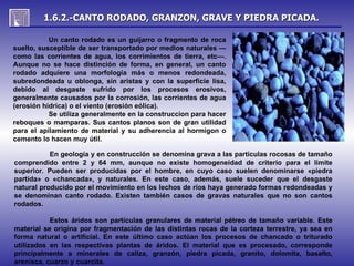 1.6.2.-CANTO RODADO, GRANZON, GRAVE Y PIEDRA PICADA.

           Un canto rodado es un guijarro o fragmento de roca
suelto, susceptible de ser transportado por medios naturales —
como las corrientes de agua, los corrimientos de tierra, etc—.
Aunque no se hace distinción de forma, en general, un canto
rodado adquiere una morfología más o menos redondeada,
subredondeada u oblonga, sin aristas y con la superficie lisa,
debido al desgaste sufrido por los procesos erosivos,
generalmente causados por la corrosión, las corrientes de agua
(erosión hídrica) o el viento (erosión eólica).
           Se utiliza generalmente en la construccion para hacer
reboques o mamparas. Sus cantos planos son de gran utilidad
para el apilamiento de material y su adherencia al hormigon o
cemento lo hacen muy útil.

           En geología y en construcción se denomina grava a las partículas rocosas de tamaño
comprendido entre 2 y 64 mm, aunque no existe homogeneidad de criterio para el límite
superior. Pueden ser producidas por el hombre, en cuyo caso suelen denominarse «piedra
partida» o «chancada», y naturales. En este caso, además, suele suceder que el desgaste
natural producido por el movimiento en los lechos de ríos haya generado formas redondeadas y
se denominan canto rodado. Existen también casos de gravas naturales que no son cantos
rodados.

           Estos áridos son partículas granulares de material pétreo de tamaño variable. Este
material se origina por fragmentación de las distintas rocas de la corteza terrestre, ya sea en
forma natural o artificial. En este último caso actúan los procesos de chancado o triturado
utilizados en las respectivas plantas de áridos. El material que es procesado, corresponde
principalmente a minerales de caliza, granzón, piedra picada, granito, dolomita, basalto,
arenisca, cuarzo y cuarcita.
 