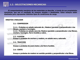1.2.- SOLICITACIONES MECANICAS:

     El comportamiento mecánico de los materiales se describe a través de sus propiedades
mecánicas, que son el resultado de ensayos simples e idealizados. Estos ensayos están
diseñados para representar distintos tipos de condiciones de carga.


 ENSAYOS A REALIZAR

          2.1.- COMPRESION

          2.1.1.- Probetas en estado saturado de ; Madera (paralelo y perpendicular a las
          fibras), mortero y hormigón.
          2.1.2.- Probetas en estado seco de; Madera (paralelo y perpendicular a las fibras),
          mortero, hormigón, fierro fundido y cobre.

          2.2.- FLEXION
          Ensaye a probetas de mortero y madera, en estado seco y saturado.

          2.3.- TRACCION

          Ensaye a probetas de acero dulce y de fierro fundido.

          2.4.- CORTE

          Ensaye a probetas de madera en sentido paralelo y perpendicular a las fibras.


                                                                                 FREDIXON VALERO
 