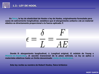 1.3.- LEY DE HOOK.




    En física, la ley de elasticidad de Hooke o ley de Hooke, originalmente formulada para
casos de estiramiento longitudinal, establece que el alargamiento unitario ε de un material
elástico es directamente proporcional a la fuerza aplicada F:




    Donde δ: alargamiento longitudinal, L: Longitud original, E: módulo de Young o
Módulo de Elasticidad, A: sección transversal de la pieza estirada. La ley se aplica a
materiales elásticos hasta un límite denominado Límite de Elasticidad.


     Esta ley recibe su nombre de Robert Hooke, físico británico


                                                                                   INGRY GARCÍA
 