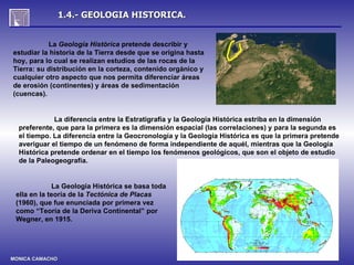 1.4.- GEOLOGIA HISTORICA.


           La Geología Histórica pretende describir y
estudiar la historia de la Tierra desde que se origina hasta
hoy, para lo cual se realizan estudios de las rocas de la
Tierra: su distribución en la corteza, contenido orgánico y
cualquier otro aspecto que nos permita diferenciar áreas
de erosión (continentes) y áreas de sedimentación
(cuencas).


             La diferencia entre la Estratigrafía y la Geología Histórica estriba en la dimensión
  preferente, que para la primera es la dimensión espacial (las correlaciones) y para la segunda es
  el tiempo. La diferencia entre la Geocronología y la Geología Histórica es que la primera pretende
  averiguar el tiempo de un fenómeno de forma independiente de aquél, mientras que la Geología
  Histórica pretende ordenar en el tiempo los fenómenos geológicos, que son el objeto de estudio
  de la Paleogeografía.


             La Geología Histórica se basa toda
 ella en la teoría de la Tectónica de Placas
 (1960), que fue enunciada por primera vez
 como “Teoría de la Deriva Continental” por
 Wegner, en 1915.




MONICA CAMACHO
 