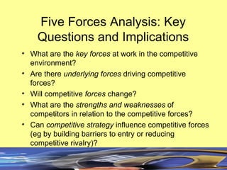 Five Forces Analysis: Key Questions and Implications What are the key forces at work in the competitive environment? Are there underlying forces driving competitive forces? Will competitive forces change? What are the strengths and weaknesses of competitors in relation to the competitive forces? Can competitive strategy influence competitive forces (eg by building barriers to entry or reducing competitive rivalry)?