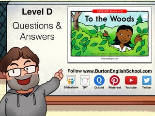 Questions &
Answers
Level D
www.readinga-z.com
To the Woods
Written by Vic Moors • Illustrated by Maria Voris
To the Woods
A Reading A–Z Level D Leveled Book • Word Count: 100
LEVELED BOOK • D
Follow www.BurtonEnglishSchool.com
Slideshare Youtube TwitterTPT PinterestQuizlet
 