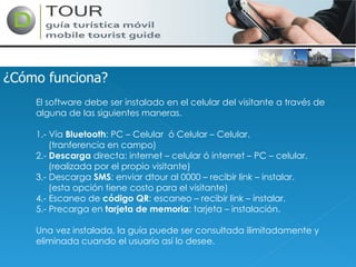 ¿Cómo funciona? El software debe ser instalado en el celular del visitante a través de alguna de las siguientes maneras. 1.- Vía  Bluetooth : PC – Celular  ó Celular – Celular. (tranferencia en campo) 2.-  Descarga  directa: internet – celular ó internet – PC – celular. (realizada por el propio visitante) 3.- Descarga  SMS : enviar dtour al 0000 – recibir link – instalar. (esta opción tiene costo para el visitante) 4.- Escaneo de  código QR : escaneo – recibir link – instalar. 5.- Precarga en  tarjeta de memoria : tarjeta – instalación. Una vez instalada, la guía puede ser consultada ilimitadamente y eliminada cuando el usuario así lo desee. 