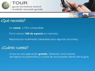 ¿Qué necesita? Un  celular   o PDA compatible. Por lo menos  1MB de espacio  en memoria. Reproductor multimedia (deseable para algunas opciones) ¿Cuánto cuesta? D-tour es una aplicación  gratuita . Teniendo como fuente de ingreso los patrocinios y cuotas de anunciantes dentro de la guía. 
