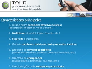 Características principales 1.- Listado de los  principales atractivos turísticos (descripción, imágenes, video y audio). 2.-  Multiidioma . (Español, Ingles, Francés, etc.) 3.-  Búsqueda  por palabras. 4.- Guía de  aerolíneas, autobuses, taxis y recorridos turísticos . 5.- Directorio de  servicios de gobierno (secretaría de turismo, profeco, derechos humanos, etc.) 6.- Directorio de  emergencias (auxilio turístico, bomberos, cruz roja, etc.) 7.- Directorio gráfico de  embajadas y consulados . 
