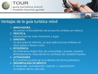 Ventajas de la guía turística móvil 1.-  INNOVADORA . No existen antecedentes de proyectos similares en México 2.-  PRÁCTICA . Información en todo momento y lugar. 3.-  GRATUITA . Un plus para el visitante, ya que aplicaciones similares en otros países si tienen costo.  4.-  ECOLÓGICA . No interviene ningún tipo de consumible y puede copiarse ilimitadamente, reduciendo la cantidad de material impreso. 5.-  ACTUALIZABLE . El contenido puede ser actualizado de forma periodica.  6.-  DESARROLLADA EN MÉXICO . El desarrollo, actualización, soporte  y capacitación  se realizan dentro del país.  
