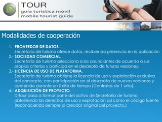 Modalidades de cooperación 1.-  PROVEEDOR DE DATOS . Secretaría de turismo ofrece datos, recibiendo presencia en la aplicación 2.-  SOCIEDAD COMERCIAL . Secretaría de turismo selecciona a los anunciantes de acuerdo a sus propios criterios y participa en el desarrollo de futuras versiones. 3.-  LICENCIA DE USO DE PLATAFORMA . Secretaría de turismo obtiene la licencia de uso y explotación exclusiva del concepto, con participación en el desarrollo de nuevas versiones y contenido durante un límite de tiempo (Contratos de 1 año). 4.-  ADQUISICIÓN DE PROYECTO . D-tour pasa a formar parte del activo de Secretaría de turismo, obteniendo los derechos de uso y explotación así como el código fuente (reconociendo siempre al creador original del proyecto.) 