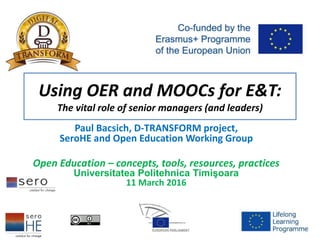 Using OER and MOOCs for E&T:
The vital role of senior managers (and leaders)
Paul Bacsich, D-TRANSFORM project,
SeroHE and Open Education Working Group
Open Education – concepts, tools, resources, practices
Universitatea Politehnica Timişoara
11 March 2016
 